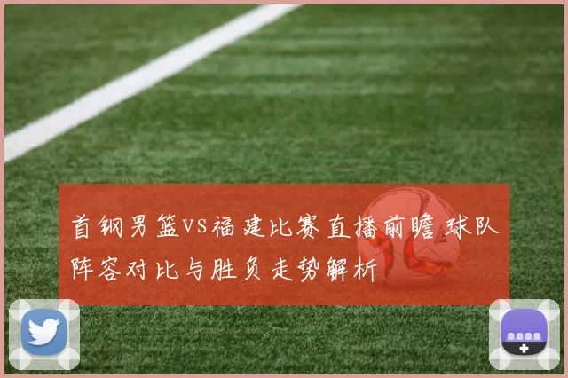 首钢男篮vs福建比赛直播前瞻 球队阵容对比与胜负走势解析