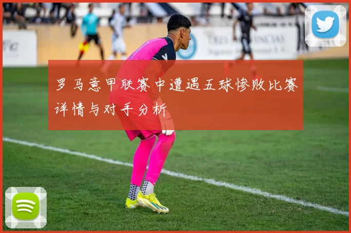 罗马意甲联赛中遭遇五球惨败比赛详情与对手分析