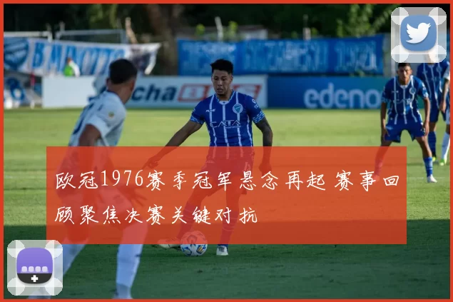 欧冠1976赛季冠军悬念再起 赛事回顾聚焦决赛关键对抗