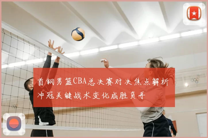 首钢男篮CBA总决赛对决焦点解析 冲冠关键战术变化成胜负手