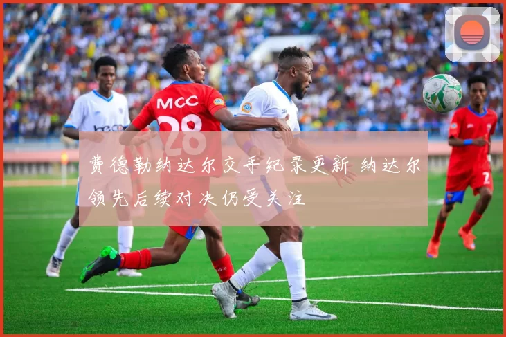 费德勒纳达尔交手纪录更新 纳达尔领先后续对决仍受关注