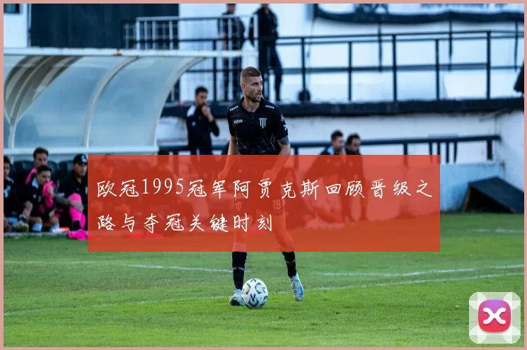欧冠1995冠军阿贾克斯回顾晋级之路与夺冠关键时刻