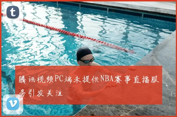 腾讯视频PC端未提供NBA赛事直播服务引发关注