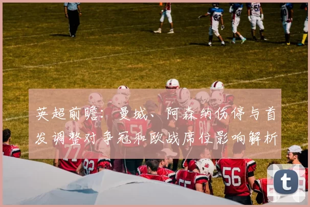 英超前瞻：曼城、阿森纳伤停与首发调整对争冠和欧战席位影响解析