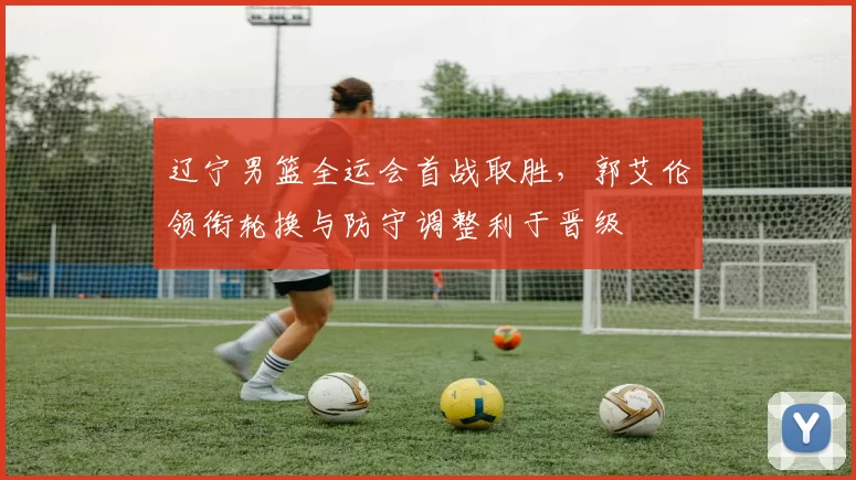 辽宁男篮全运会首战取胜，郭艾伦领衔轮换与防守调整利于晋级