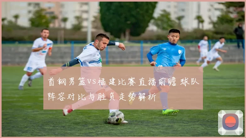 首钢男篮vs福建比赛直播前瞻 球队阵容对比与胜负走势解析