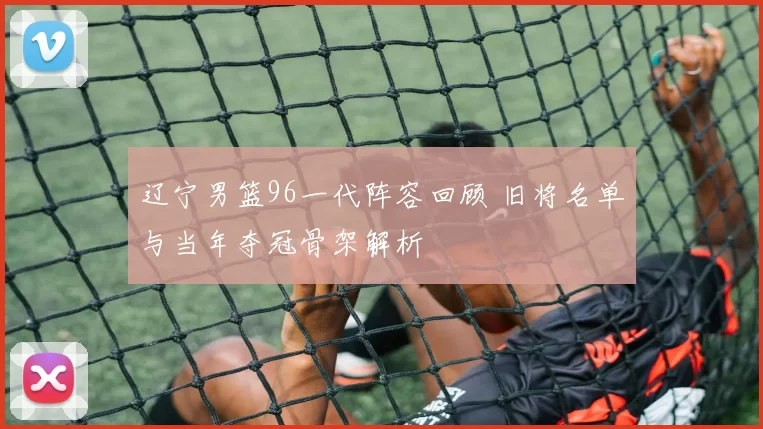 辽宁男篮96一代阵容回顾 旧将名单与当年夺冠骨架解析