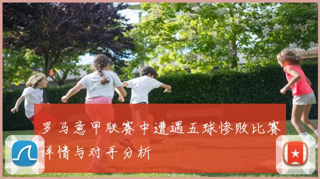 罗马意甲联赛中遭遇五球惨败比赛详情与对手分析