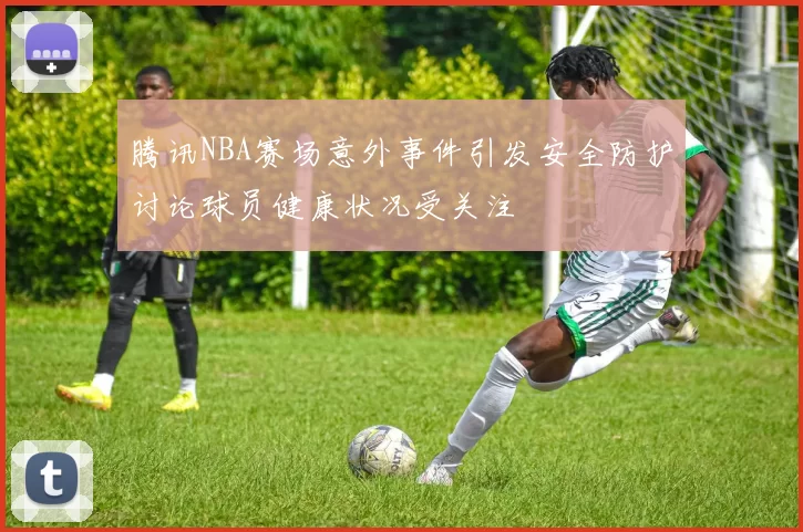 腾讯NBA赛场意外事件引发安全防护讨论球员健康状况受关注