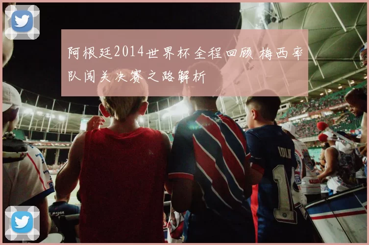 阿根廷2014世界杯全程回顾 梅西率队闯关决赛之路解析
