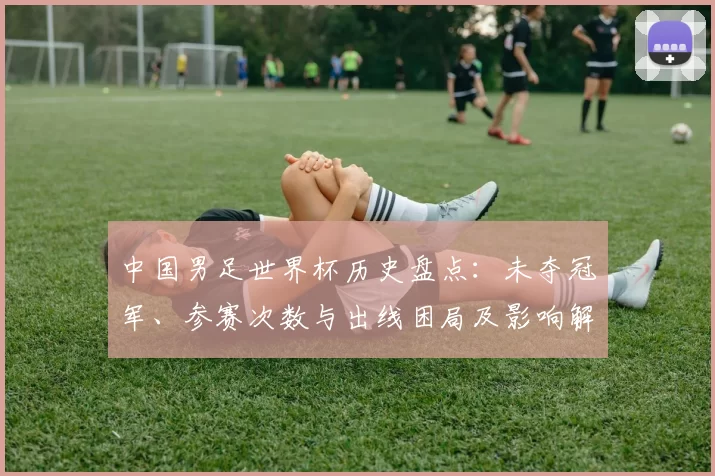 中国男足世界杯历史盘点：未夺冠军、参赛次数与出线困局及影响解析