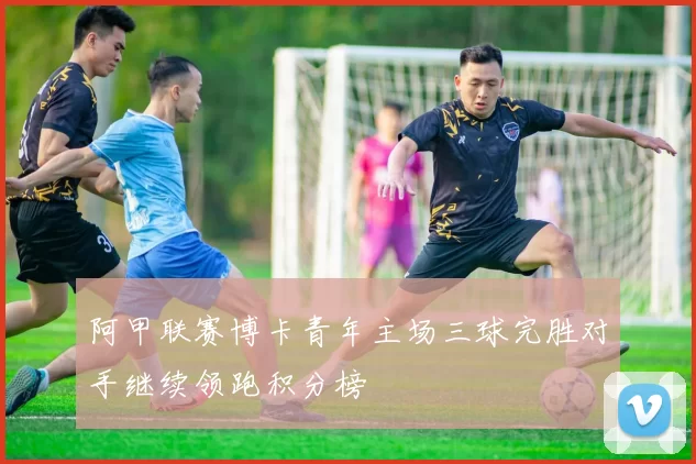 阿甲联赛博卡青年主场三球完胜对手继续领跑积分榜