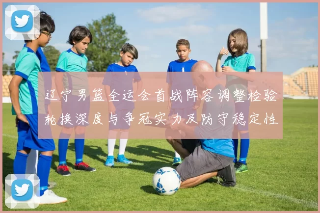 辽宁男篮全运会首战阵容调整检验轮换深度与争冠实力及防守稳定性