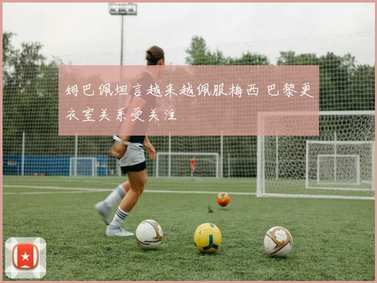 姆巴佩坦言越来越佩服梅西 巴黎更衣室关系受关注