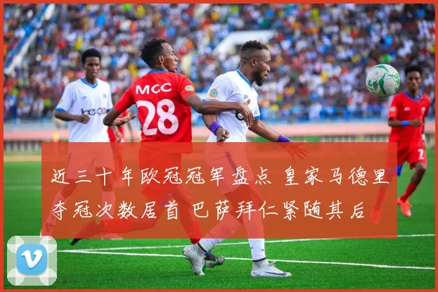 近三十年欧冠冠军盘点 皇家马德里夺冠次数居首 巴萨拜仁紧随其后