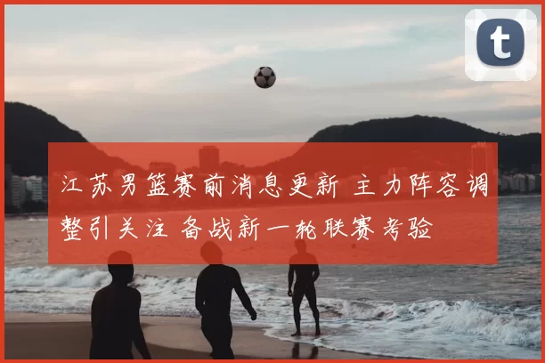 江苏男篮赛前消息更新 主力阵容调整引关注 备战新一轮联赛考验
