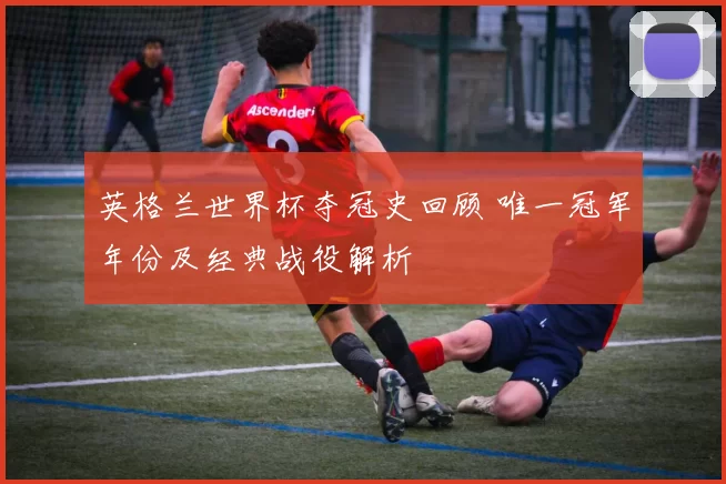 英格兰世界杯夺冠史回顾 唯一冠军年份及经典战役解析