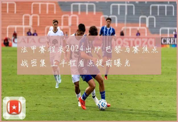 法甲赛程表2024出炉 巴黎马赛焦点战密集 上半程看点提前曝光