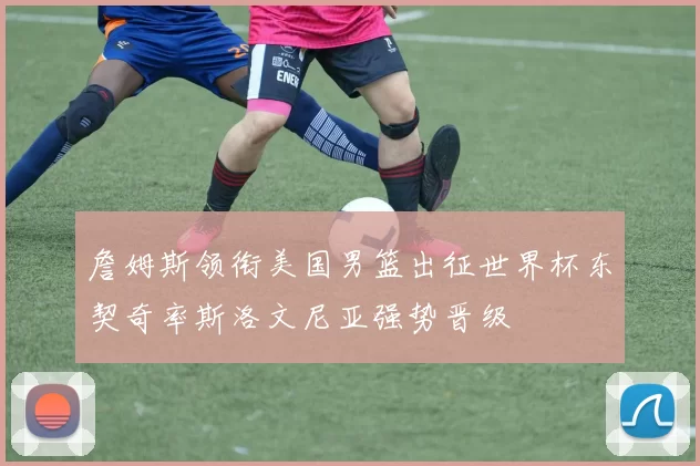 詹姆斯领衔美国男篮出征世界杯东契奇率斯洛文尼亚强势晋级