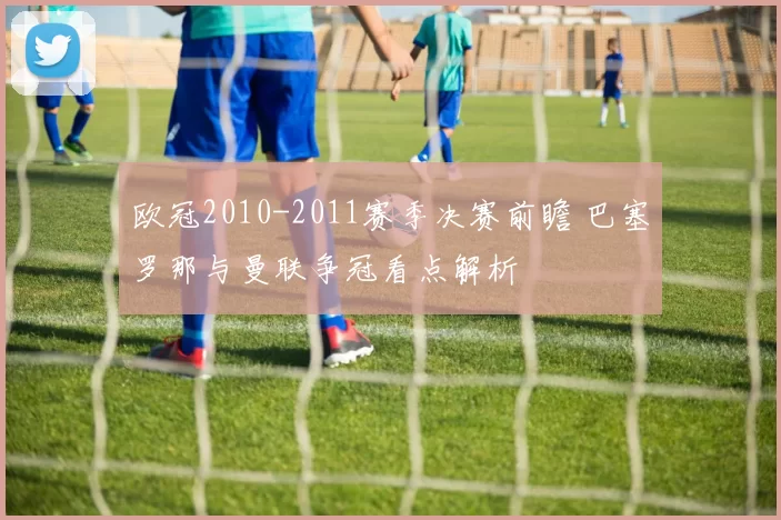 欧冠2010-2011赛季决赛前瞻 巴塞罗那与曼联争冠看点解析