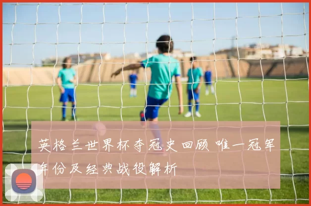 英格兰世界杯夺冠史回顾 唯一冠军年份及经典战役解析