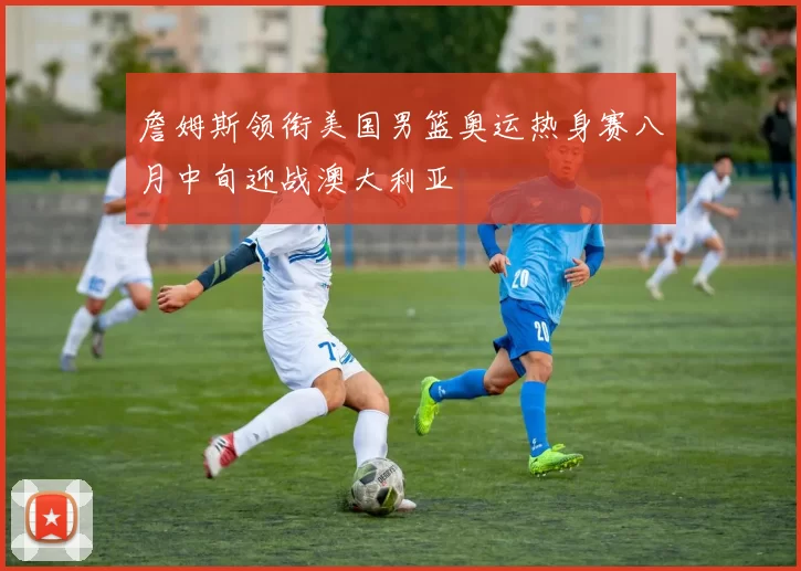 詹姆斯领衔美国男篮奥运热身赛八月中旬迎战澳大利亚