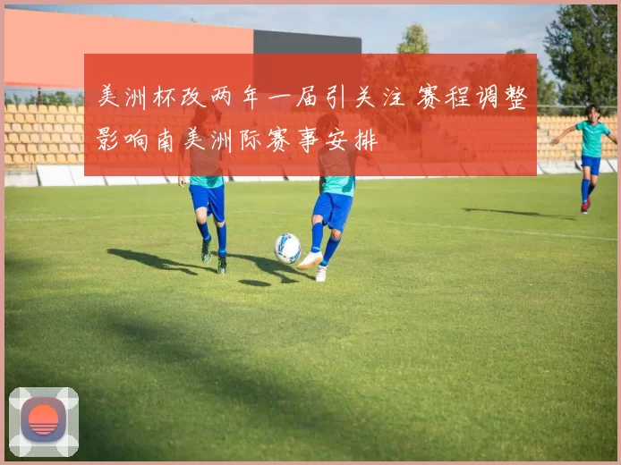 美洲杯改两年一届引关注 赛程调整影响南美洲际赛事安排