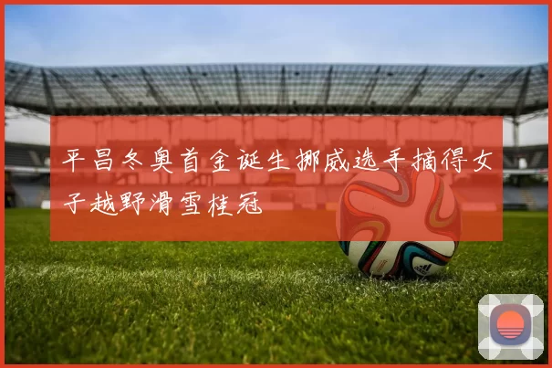 平昌冬奥首金诞生挪威选手摘得女子越野滑雪桂冠