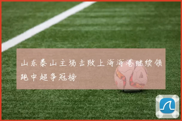 山东泰山主场击败上海海港继续领跑中超争冠榜