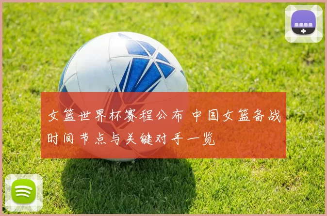 女篮世界杯赛程公布 中国女篮备战时间节点与关键对手一览