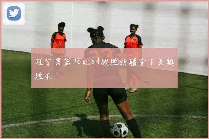 辽宁男篮96比84战胜新疆拿下关键胜利