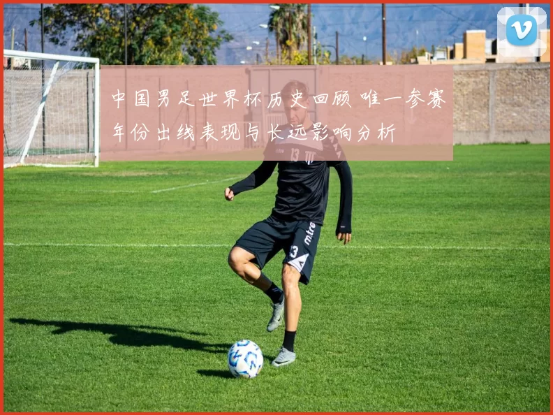 中国男足世界杯历史回顾 唯一参赛年份出线表现与长远影响分析